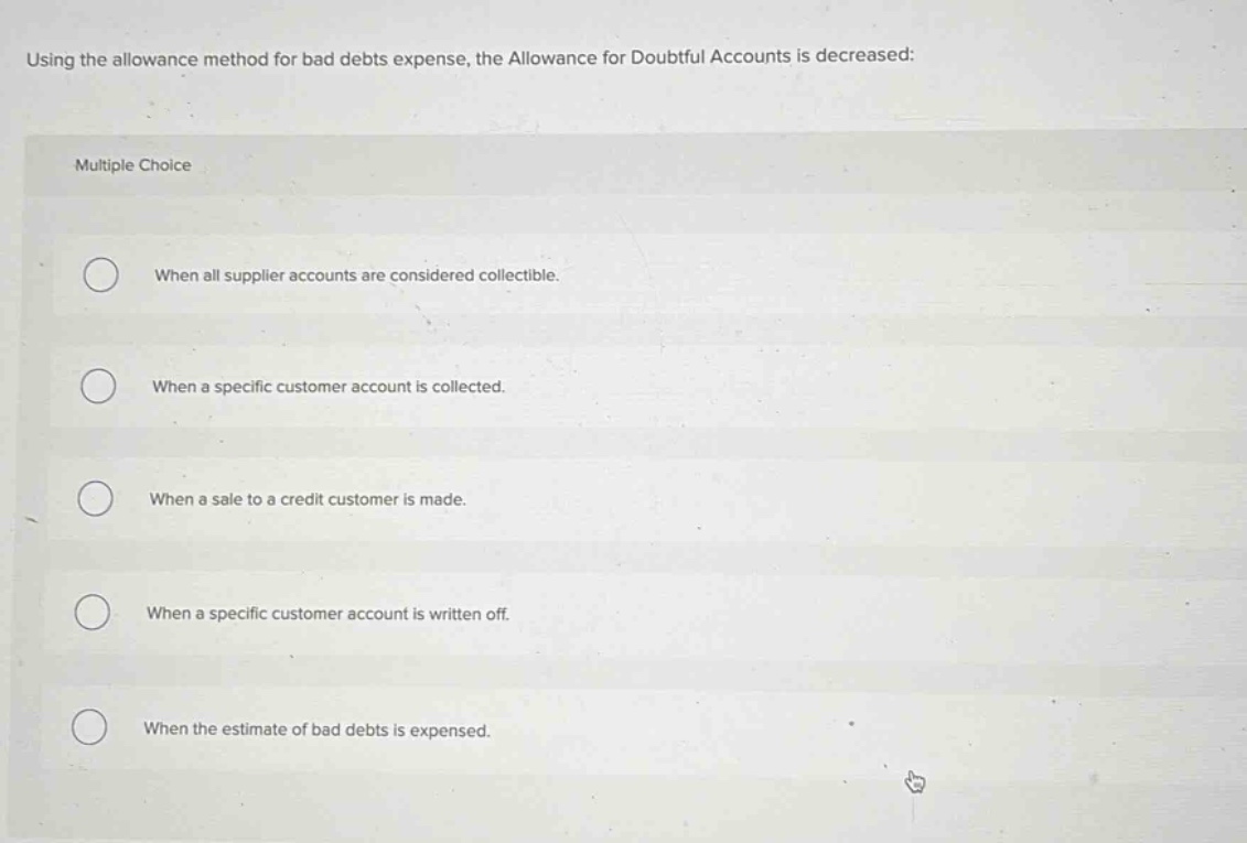 using the allowance method for bad debts expense, the allowance for doubtful accounts is decreased:\nmultiple choice\nwhen all supplier accounts are considered collectible.\nwhen a specific customer account is collected.\nwhen a sale to a credit customer is made.\nwhen a specific customer account is written off.\nwhen the estimate of bad debts is expensed.