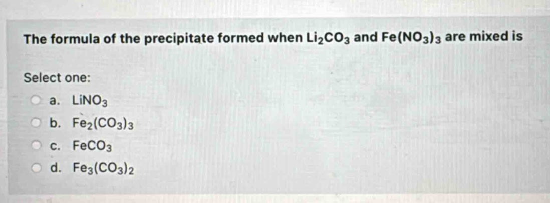 the formula of the precipitate formed when li₂co₃ and fe(no₃)₃ are mixed is\nselect one:\n a. lino₃\n b. fe₂(co₃)₃\n c. feco₃\n d. fe₃(co₃)₂