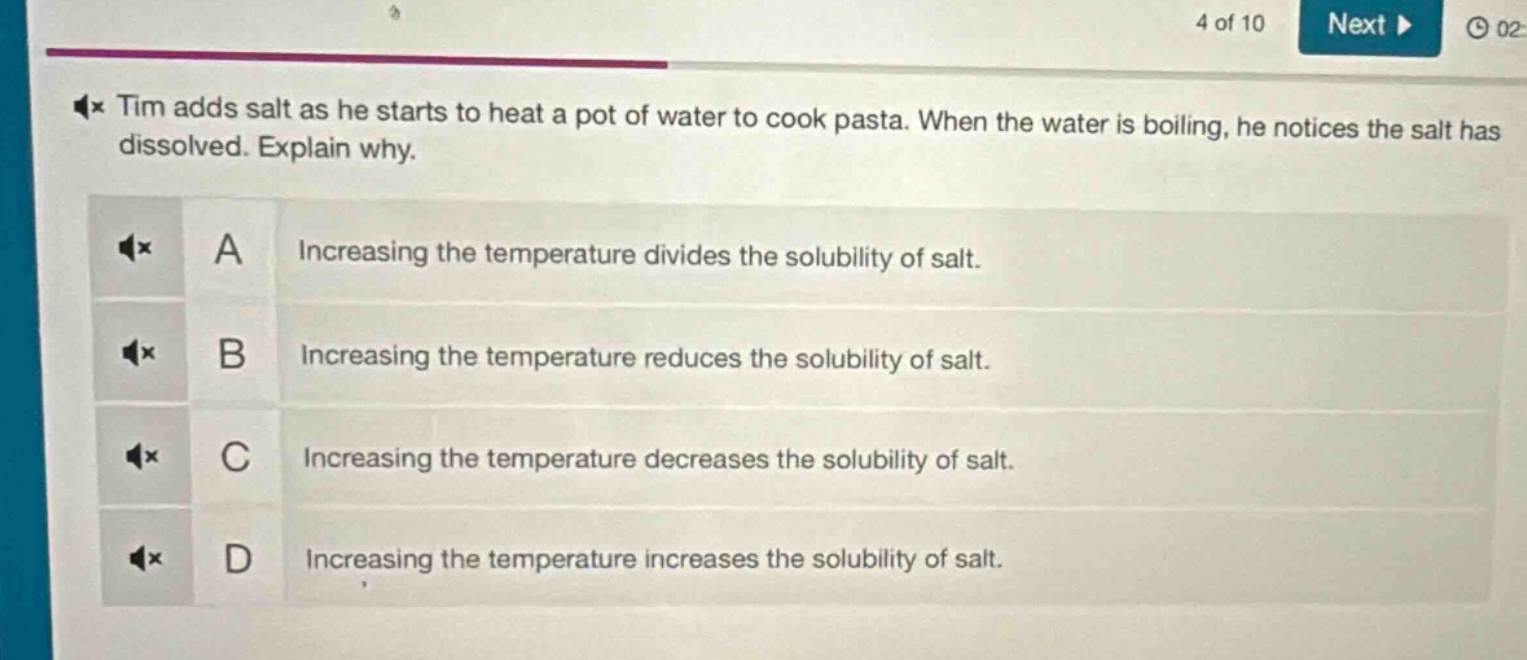 tim adds salt as he starts to heat a pot of water to cook pasta. when the water is boiling, he notices the salt has dissolved. explain why.\na increasing the temperature divides the solubility of salt.\nb increasing the temperature reduces the solubility of salt.\nc increasing the temperature decreases the solubility of salt.\nd increasing the temperature increases the solubility of salt.