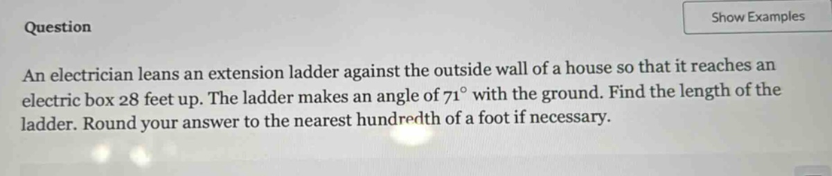 an electrician leans an extension ladder against the outside wall of a house so that it reaches an electric box 28 feet up. the ladder makes an angle of 71° with the ground. find the length of the ladder. round your answer to the nearest hundredth of a foot if necessary.