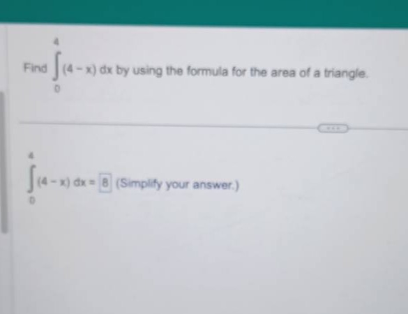 find \\( \\int _ { 0 } ^ { 4 } ( 4 - x ) d x \\) by using the formula for the area of a triangle. \n\\( \\int _ { 0 } ^ { 4 } ( 4 - x ) d x = \\) (simplify your answer.)
