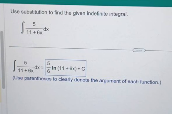 use substitution to find the given indefinite integral.\n int \frac { 5 } { 11 + 6 x } d x \n int \frac { 5 } { 11 + 6 x } d x = \frac { 5 } { 6 } ln ( 11 + 6 x ) + c \n(use parentheses to clearly denote the argument of each function.)
