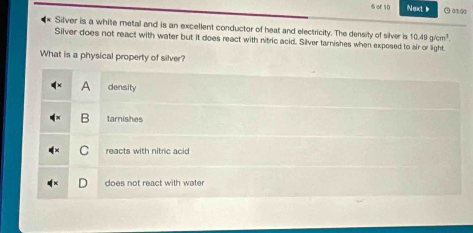 silver is a white metal and is an excellent conductor of heat and electricity. the density of silver is 10.49 g/cm³. silver does not react with water but it does react with nitric acid. silver tarnishes when exposed to air or light. what is a physical property of silver? a density b tarnishes c reacts with nitric acid d does not react with water