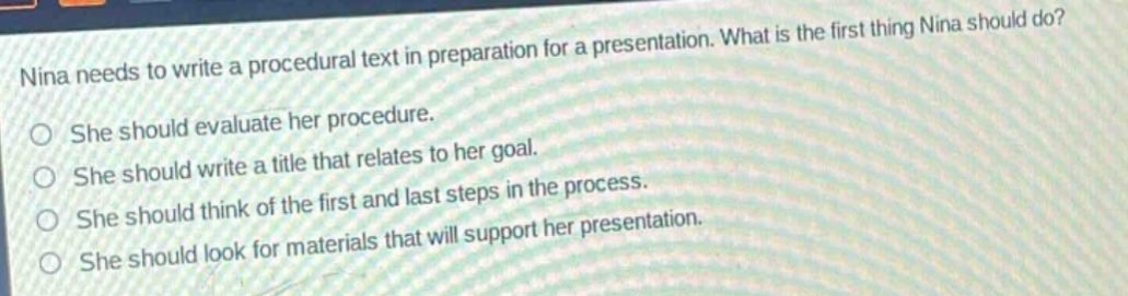 nina needs to write a procedural text in preparation for a presentation. what is the first thing nina should do?\nshe should evaluate her procedure.\nshe should write a title that relates to her goal.\nshe should think of the first and last steps in the process.\nshe should look for materials that will support her presentation.