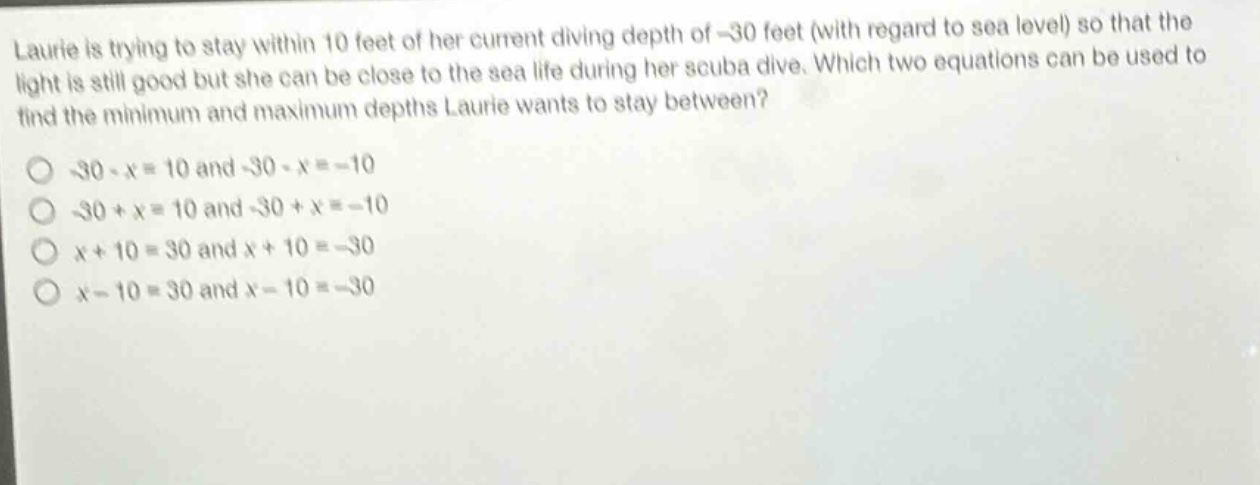 laurie is trying to stay within 10 feet of her current diving depth of -30 feet (with regard to sea level) so that the light is still good but she can be close to the sea life during her scuba dive. which two equations can be used to find the minimum and maximum depths laurie wants to stay between?\n-30 - x = 10 and -30 - x = -10\n-30 + x = 10 and -30 + x = -10\nx + 10 = 30 and x + 10 = -30\nx - 10 = 30 and x - 10 = -30