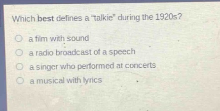which best defines a \talkie\ during the 1920s?\n a film with sound\n a radio broadcast of a speech\n a singer who performed at concerts\n a musical with lyrics