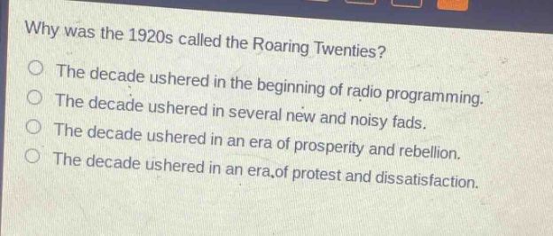 why was the 1920s called the roaring twenties?\nthe decade ushered in the beginning of radio programming.\nthe decade ushered in several new and noisy fads.\nthe decade ushered in an era of prosperity and rebellion.\nthe decade ushered in an era of protest and dissatisfaction.