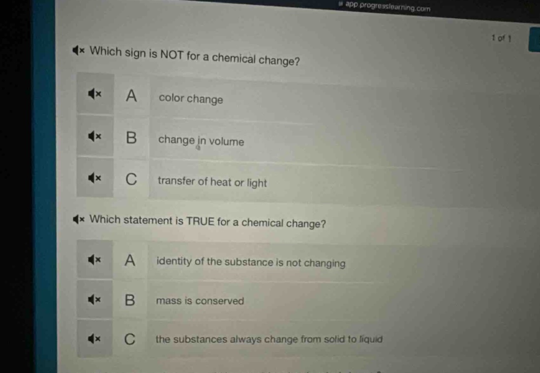 which sign is not for a chemical change?\na color change\nb change in volume\nc transfer of heat or light\nwhich statement is true for a chemical change?\na identity of the substance is not changing\nb mass is conserved\nc the substances always change from solid to liquid