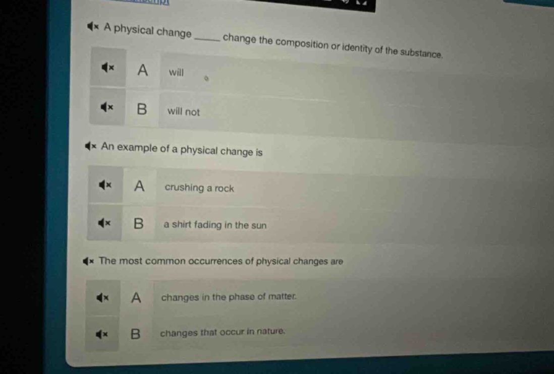 a physical change ____ change the composition or identity of the substance.\na will\nb will not\nan example of a physical change is\na crushing a rock\nb a shirt fading in the sun\nthe most common occurrences of physical changes are\na changes in the phase of matter.\nb changes that occur in nature.