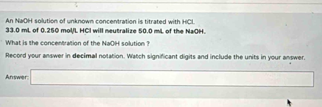 an naoh solution of unknown concentration is titrated with hcl. 33.0 ml of 0.250 mol/l hcl will neutralize 50.0 ml of the naoh. what is the concentration of the naoh solution? record your answer in decimal notation. watch significant digits and include the units in your answer. answer: