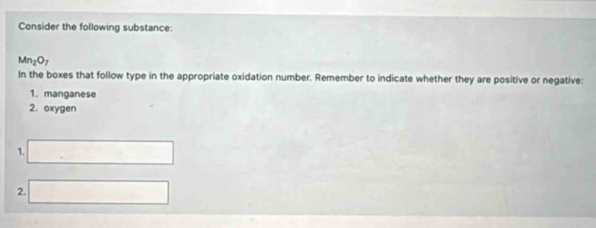 consider the following substance:\n\nmn₂o₇\nin the boxes that follow type in the appropriate oxidation number. remember to indicate whether they are positive or negative:\n1. manganese\n2. oxygen\n\n1.\n\n2.