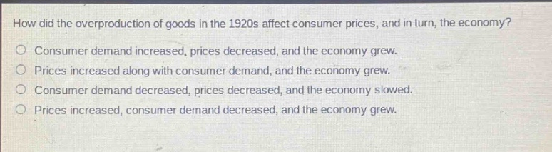 how did the overproduction of goods in the 1920s affect consumer prices, and in turn, the economy?\nconsumer demand increased, prices decreased, and the economy grew.\nprices increased along with consumer demand, and the economy grew.\nconsumer demand decreased, prices decreased, and the economy slowed.\nprices increased, consumer demand decreased, and the economy grew.