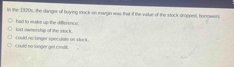 in the 1920s, the danger of buying stock on margin was that if the value of the stock dropped, borrowers\no had to make up the difference.\no lost ownership of the stock.\no could no longer speculate on stock.\no could no longer get credit.