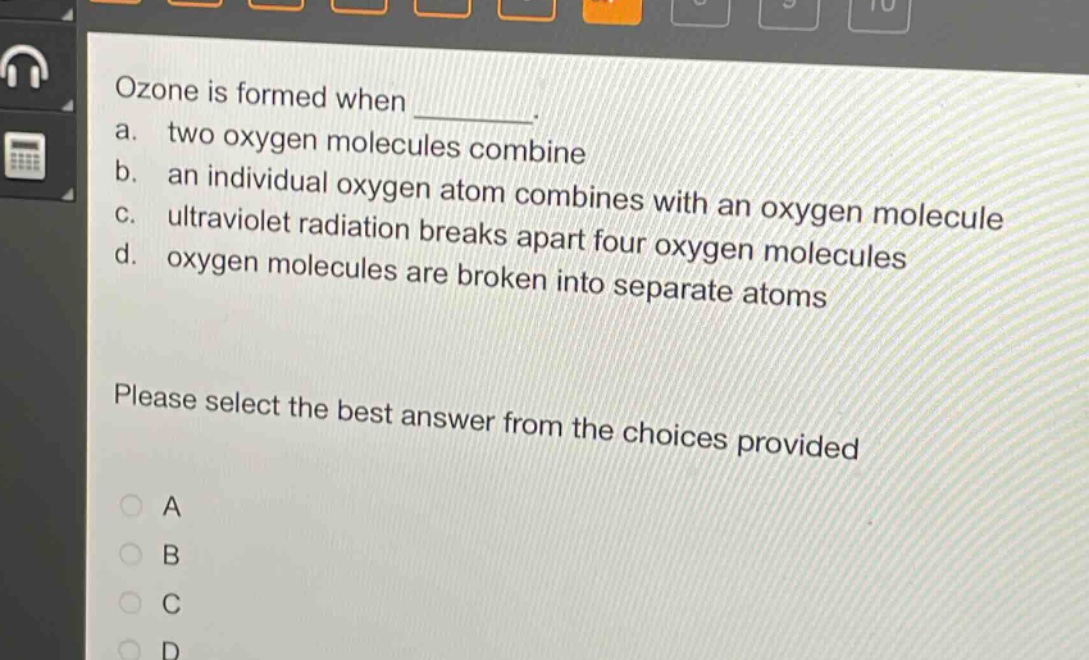 ozone is formed when \n a. two oxygen molecules combine \n b. an individual oxygen atom combines with an oxygen molecule \n c. ultraviolet radiation breaks apart four oxygen molecules \n d. oxygen molecules are broken into separate atoms \n please select the best answer from the choices provided \n a \n b \n c \n d