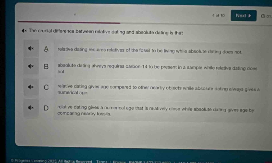 the crucial difference between relative dating and absolute dating is that\na relative dating requires relatives of the fossil to be living while absolute dating does not.\nb absolute dating always requires carbon - 14 to be present in a sample while relative dating does\nnot.\nc relative dating gives age compared to other nearby objects while absolute dating always gives a\nnumerical age.\nd relative dating gives a numerical age that is relatively close while absolute dating gives age by\ncomparing nearby fossils.