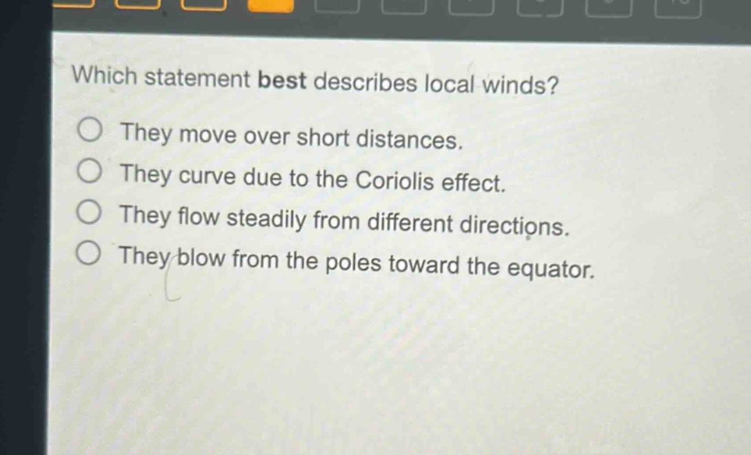 which statement best describes local winds?\nthey move over short distances.\nthey curve due to the coriolis effect.\nthey flow steadily from different directions.\nthey blow from the poles toward the equator.