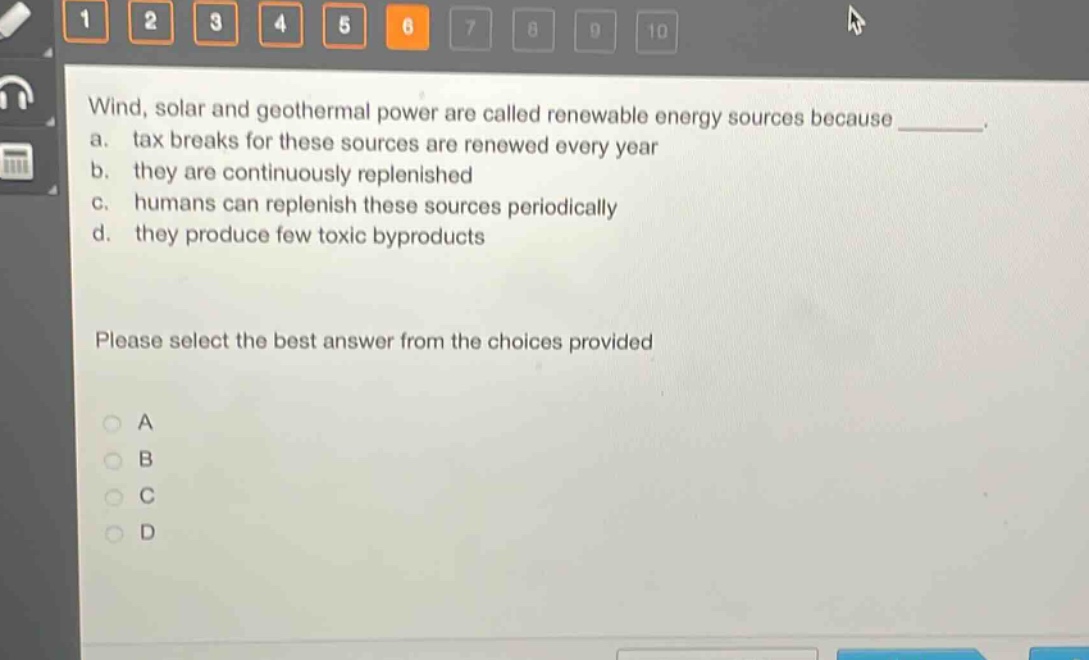 wind, solar and geothermal power are called renewable energy sources because ________. a. tax breaks for these sources are renewed every year b. they are continuously replenished c. humans can replenish these sources periodically d. they produce few toxic byproducts please select the best answer from the choices provided