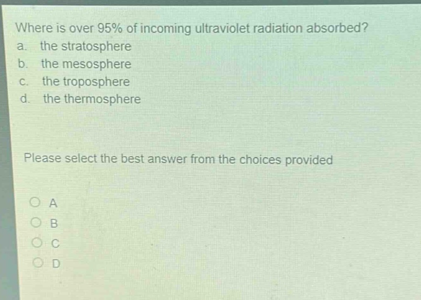 where is over 95% of incoming ultraviolet radiation absorbed?\na. the stratosphere\nb. the mesosphere\nc. the troposphere\nd. the thermosphere\nplease select the best answer from the choices provided\n○ a\n○ b\n○ c\n○ d