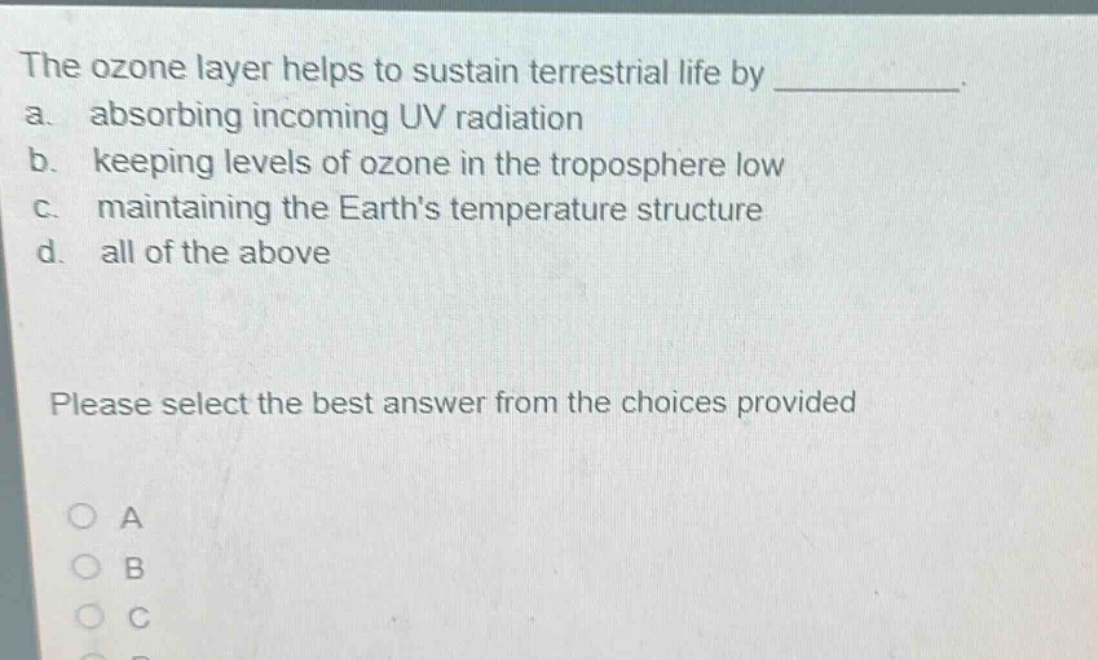 the ozone layer helps to sustain terrestrial life by ____________. a. absorbing incoming uv radiation b. keeping levels of ozone in the troposphere low c. maintaining the earths temperature structure d. all of the above please select the best answer from the choices provided