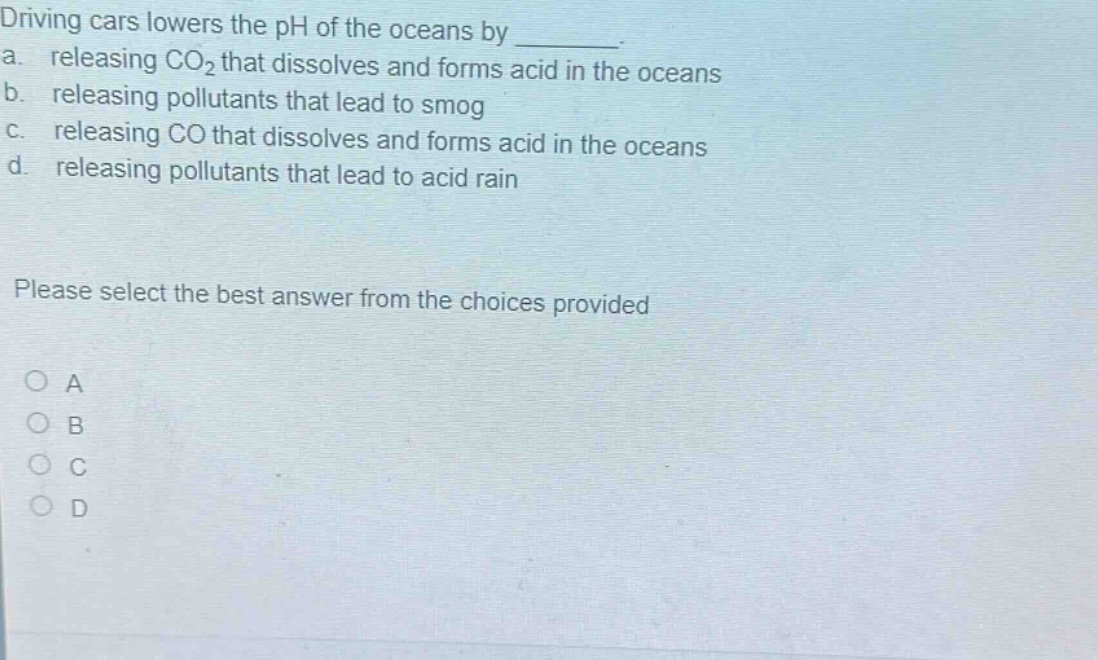 driving cars lowers the ph of the oceans by ________. a. releasing co₂ that dissolves and forms acid in the oceans b. releasing pollutants that lead to smog c. releasing co that dissolves and forms acid in the oceans d. releasing pollutants that lead to acid rain please select the best answer from the choices provided