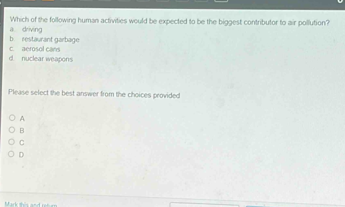 which of the following human activities would be expected to be the biggest contributor to air pollution?\na. driving\nb. restaurant garbage\nc. aerosol cans\nd. nuclear weapons\nplease select the best answer from the choices provided\na\nb\nc\nd