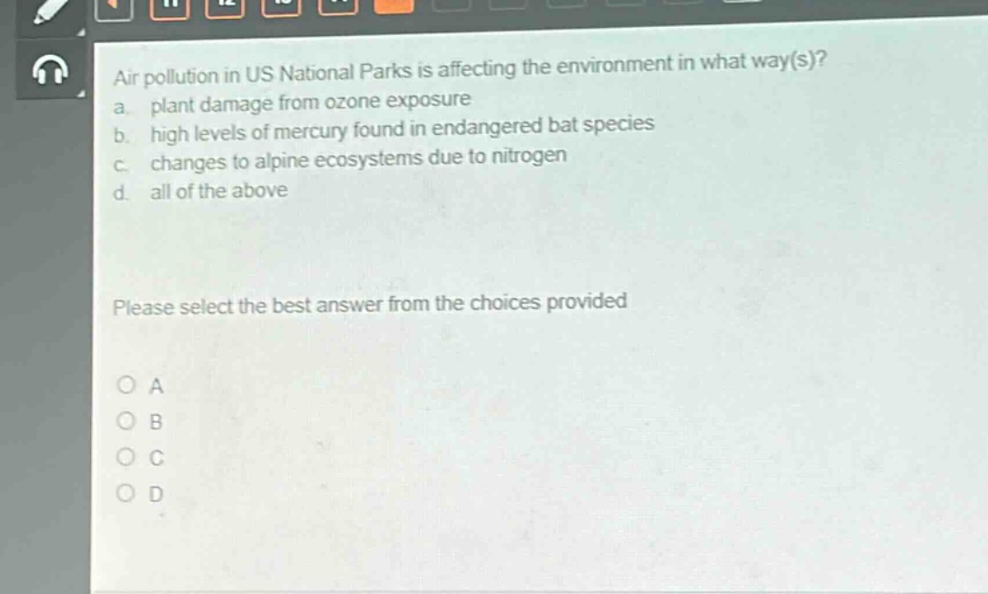 air pollution in us national parks is affecting the environment in what way(s)?\na. plant damage from ozone exposure\nb. high levels of mercury found in endangered bat species\nc. changes to alpine ecosystems due to nitrogen\nd. all of the above\nplease select the best answer from the choices provided\na\nb\nc\nd