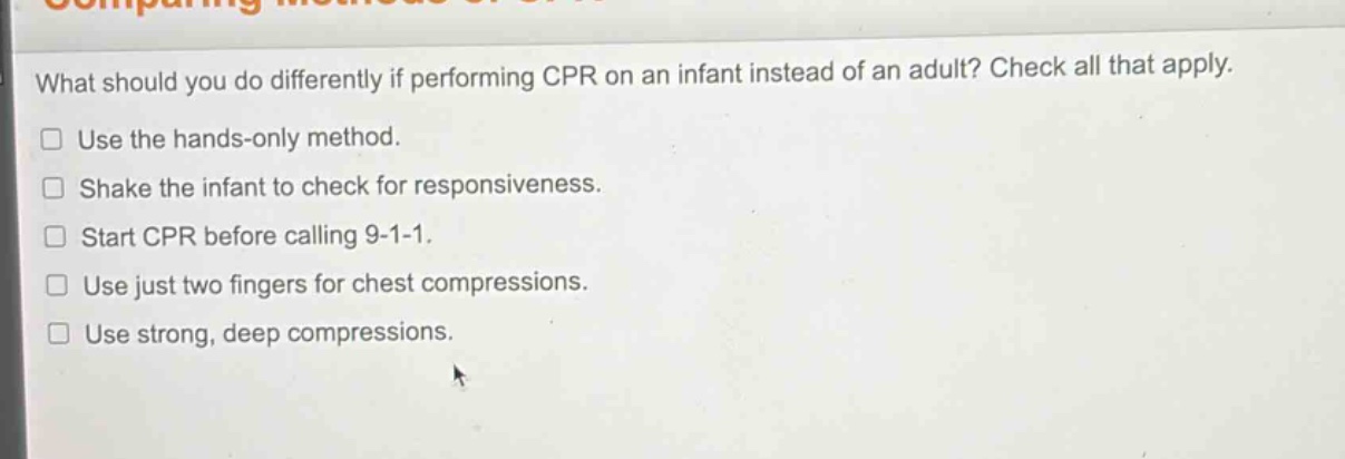 what should you do differently if performing cpr on an infant instead of an adult? check all that apply.\nuse the hands - only method.\nshake the infant to check for responsiveness.\nstart cpr before calling 9 - 1 - 1.\nuse just two fingers for chest compressions.\nuse strong, deep compressions.