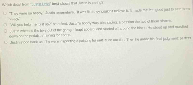 which detail from \justin lebo\ best shows that justin is caring?\n○ \they were so happy,\ justin remembers. \it was like they couldnt believe it. it made me feel good just to see them happy.\\n○ \will you help me fix it up?\ he asked. justins hobby was bike racing, a passion the two of them shared.\n○ justin wheeled the bike out of the garage, leapt aboard, and started off around the block. he stood up and mashed down on the pedals, straining for speed.\n○ justin stood back as if he were inspecting a painting for sale at an auction. then he made his final judgment: perfect.