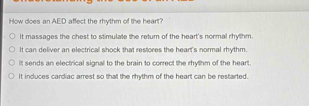 how does an aed affect the rhythm of the heart?\nit massages the chest to stimulate the return of the hearts normal rhythm.\nit can deliver an electrical shock that restores the hearts normal rhythm.\nit sends an electrical signal to the brain to correct the rhythm of the heart.\nit induces cardiac arrest so that the rhythm of the heart can be restarted.