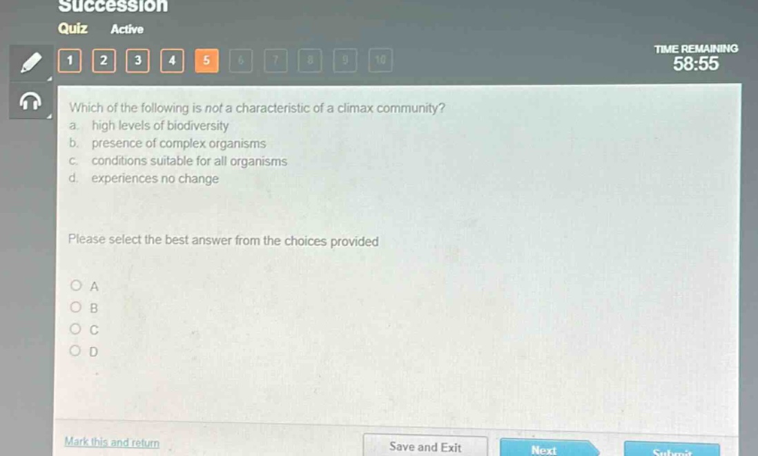 which of the following is not a characteristic of a climax community?\na. high levels of biodiversity\nb. presence of complex organisms\nc. conditions suitable for all organisms\nd. experiences no change\nplease select the best answer from the choices provided\na\nb\nc\nd