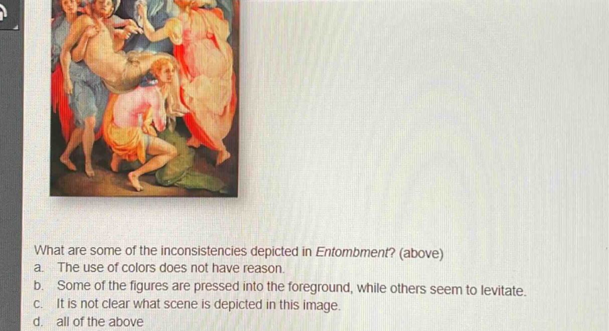 what are some of the inconsistencies depicted in entombment? (above)\na. the use of colors does not have reason.\nb. some of the figures are pressed into the foreground, while others seem to levitate.\nc. it is not clear what scene is depicted in this image.\nd. all of the above