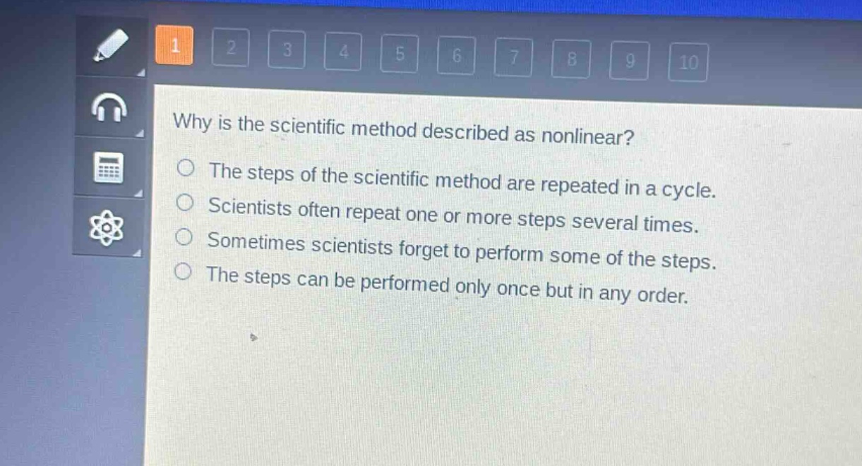 why is the scientific method described as nonlinear?\nthe steps of the scientific method are repeated in a cycle.\nscientists often repeat one or more steps several times.\nsometimes scientists forget to perform some of the steps.\nthe steps can be performed only once but in any order.