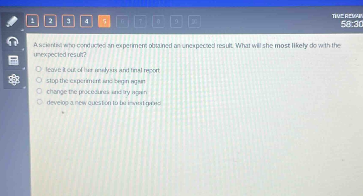 a scientist who conducted an experiment obtained an unexpected result. what will she most likely do with the unexpected result?\nleave it out of her analysis and final report\nstop the experiment and begin again\nchange the procedures and try again\ndevelop a new question to be investigated