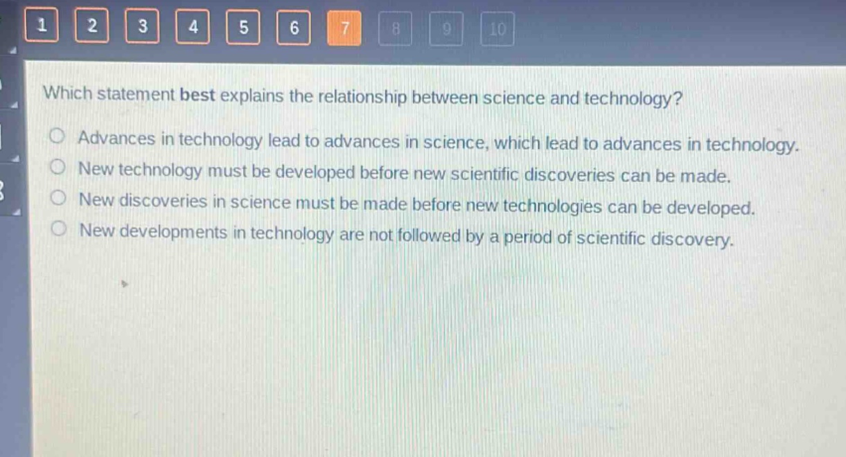 which statement best explains the relationship between science and technology?\nadvances in technology lead to advances in science, which lead to advances in technology.\nnew technology must be developed before new scientific discoveries can be made.\nnew discoveries in science must be made before new technologies can be developed.\nnew developments in technology are not followed by a period of scientific discovery.