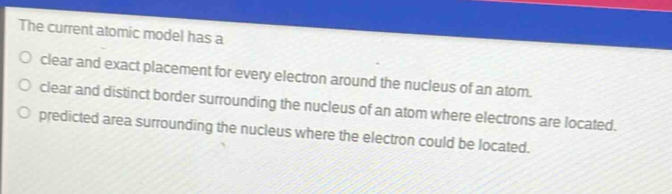 the current atomic model has a\no clear and exact placement for every electron around the nucleus of an atom.\no clear and distinct border surrounding the nucleus of an atom where electrons are located.\no predicted area surrounding the nucleus where the electron could be located.