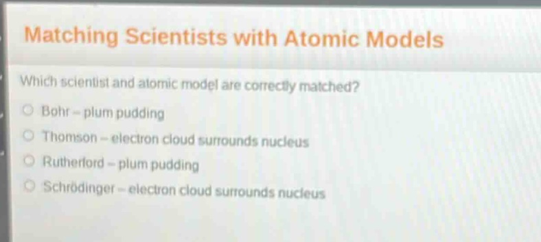 matching scientists with atomic models\nwhich scientist and atomic model are correctly matched?\nbohr - plum pudding\nthomson - electron cloud surrounds nucleus\nrutherford - plum pudding\nschrödinger - electron cloud surrounds nucleus