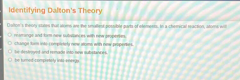 identifying daltons theory\ndaltons theory states that atoms are the smallest possible parts of elements. in a chemical reaction, atoms will\nrearrange and form new substances with new properties.\nchange form into completely new atoms with new properties.\nbe destroyed and remade into new substances.\nbe turned completely into energy.