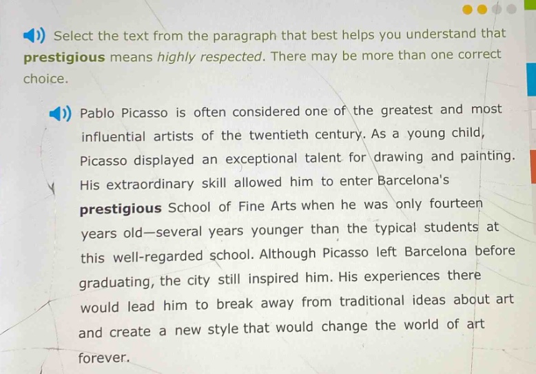 select the text from the paragraph that best helps you understand that prestigious means highly respected. there may be more than one correct choice.\npablo picasso is often considered one of the greatest and most influential artists of the twentieth century. as a young child, picasso displayed an exceptional talent for drawing and painting. his extraordinary skill allowed him to enter barcelonas prestigious school of fine arts when he was only fourteen years old—several years younger than the typical students at this well - regarded school. although picasso left barcelona before graduating, the city still inspired him. his experiences there would lead him to break away from traditional ideas about art and create a new style that would change the world of art forever.