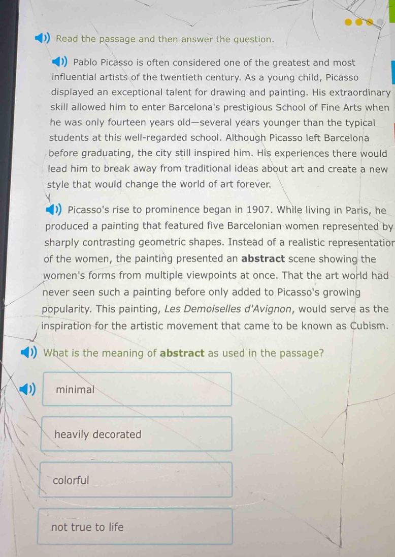 read the passage and then answer the question. pablo picasso is often considered one of the greatest and most influential artists of the twentieth century. as a young child, picasso displayed an exceptional talent for drawing and painting. his extraordinary skill allowed him to enter barcelonas prestigious school of fine arts when he was only fourteen years old—several years younger than the typical students at this well - regarded school. although picasso left barcelona before graduating, the city still inspired him. his experiences there would lead him to break away from traditional ideas about art and create a new style that would change the world of art forever. picassos rise to prominence began in 1907. while living in paris, he produced a painting that featured five barcelonian women represented by sharply contrasting geometric shapes. instead of a realistic representation of the women, the painting presented an abstract scene showing the womens forms from multiple viewpoints at once. that the art world had never seen such a painting before only added to picassos growing popularity. this painting, les demoiselles davignon, would serve as the inspiration for the artistic movement that came to be known as cubism. what is the meaning of abstract as used in the passage? minimal heavily decorated colorful not true to life