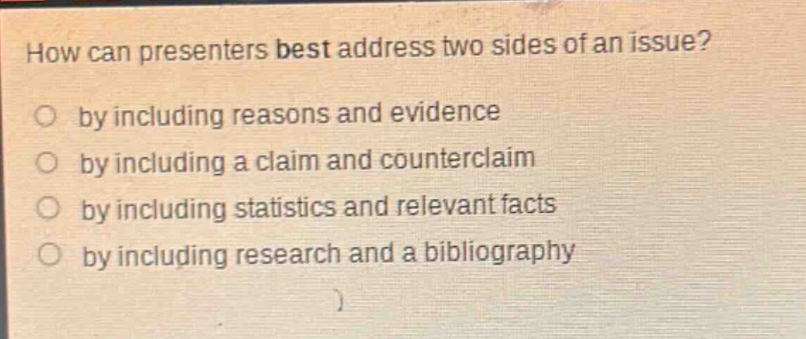 how can presenters best address two sides of an issue?\nby including reasons and evidence\nby including a claim and counterclaim\nby including statistics and relevant facts\nby including research and a bibliography