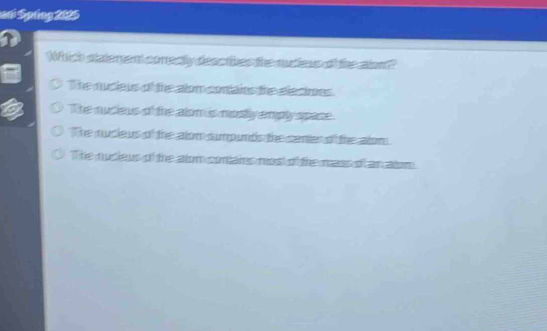 which statement correctly describes the nucleus of the atom?\nthe nucleus of the atom contains the electrons.\nthe nucleus of the atom is mostly empty space.\nthe nucleus of the atom surrounds the center of the atom.\nthe nucleus of the atom contains most of the mass of an atom.