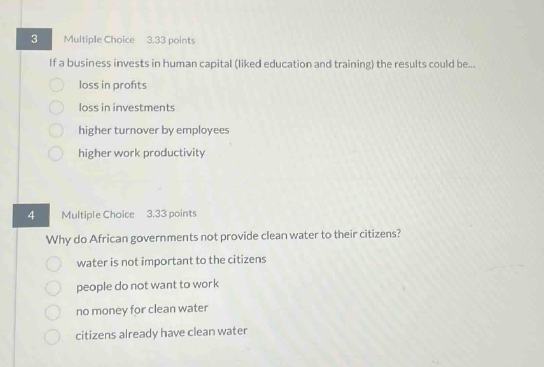 3 multiple choice 3.33 points if a business invests in human capital (liked education and training) the results could be... loss in profits loss in investments higher turnover by employees higher work productivity 4 multiple choice 3.33 points why do african governments not provide clean water to their citizens? water is not important to the citizens people do not want to work no money for clean water citizens already have clean water