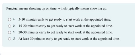 punctual means showing up on time, which typically means showing up:\n○ a. 5 - 10 minutes early to get ready to start work at the appointed time.\n○ b. 15 - 20 minutes early to get ready to start work at the appointed time.\n○ c. 20 - 30 minutes early to get ready to start work at the appointed time.\n○ d. at least 30 minutes early to get ready to start work at the appointed time.