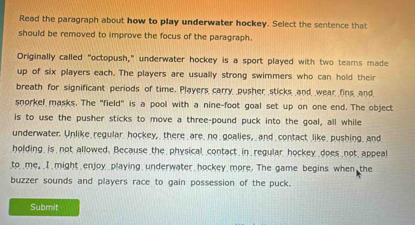 read the paragraph about how to play underwater hockey. select the sentence that should be removed to improve the focus of the paragraph.\n\noriginally called \octopush,\ underwater hockey is a sport played with two teams made up of six players each. the players are usually strong swimmers who can hold their breath for significant periods of time. players carry pusher sticks and wear fins and snorkel masks. the \field\ is a pool with a nine - foot goal set up on one end. the object is to use the pusher sticks to move a three - pound puck into the goal, all while underwater. unlike regular hockey, there are no goalies, and contact like pushing and holding is not allowed. because the physical contact in regular hockey does not appeal to me, i might enjoy playing underwater hockey more. the game begins when the buzzer sounds and players race to gain possession of the puck.