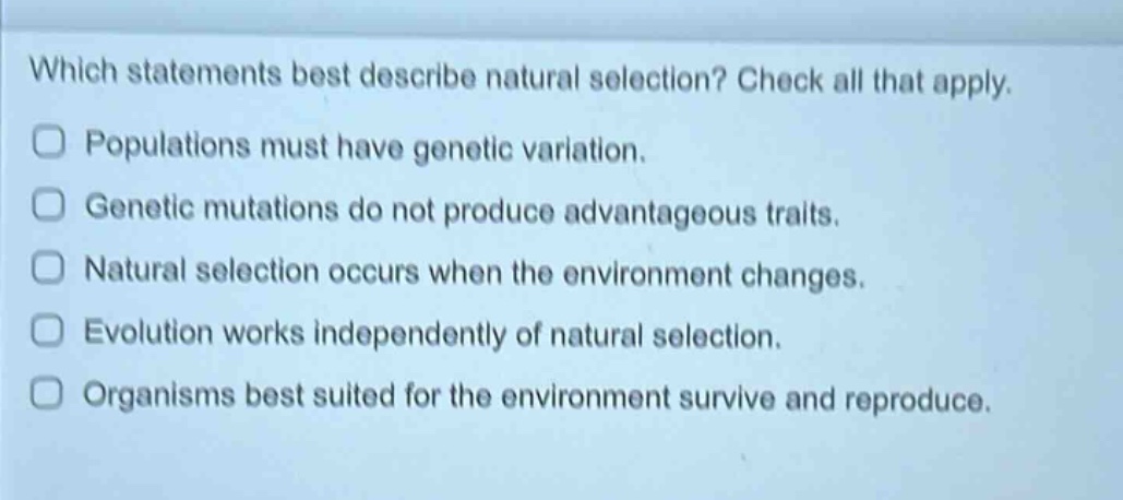 which statements best describe natural selection? check all that apply. populations must have genetic variation. genetic mutations do not produce advantageous traits. natural selection occurs when the environment changes. evolution works independently of natural selection. organisms best suited for the environment survive and reproduce.