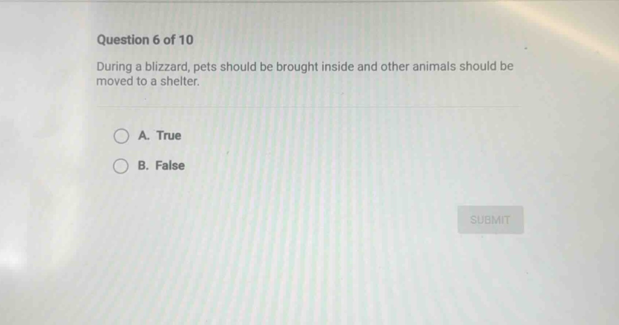question 6 of 10\nduring a blizzard, pets should be brought inside and other animals should be moved to a shelter.\na. true\nb. false