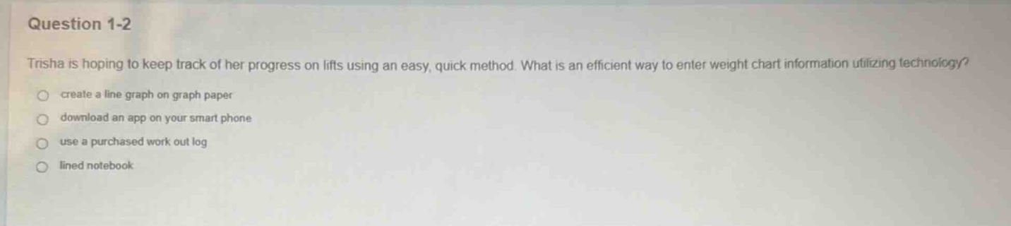 question 1-2\ntrisha is hoping to keep track of her progress on lifts using an easy, quick method. what is an efficient way to enter weight chart information utilizing technology?\ncreate a line graph on graph paper\ndownload an app on your smart phone\nuse a purchased work out log\nlined notebook