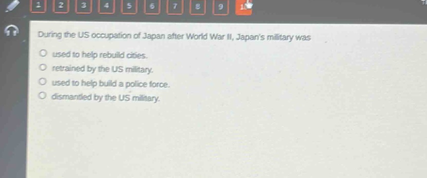 during the us occupation of japan after world war ii, japans military was\no used to help rebuild cities.\no retrained by the us military.\no used to help build a police force.\no dismantled by the us military.