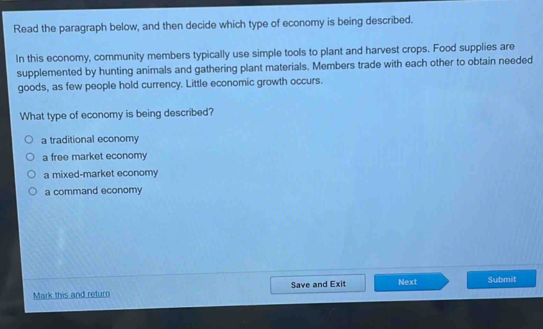 read the paragraph below, and then decide which type of economy is being described.\nin this economy, community members typically use simple tools to plant and harvest crops. food supplies are supplemented by hunting animals and gathering plant materials. members trade with each other to obtain needed goods, as few people hold currency. little economic growth occurs.\nwhat type of economy is being described?\n○ a traditional economy\n○ a free market economy\n○ a mixed - market economy\n○ a command economy