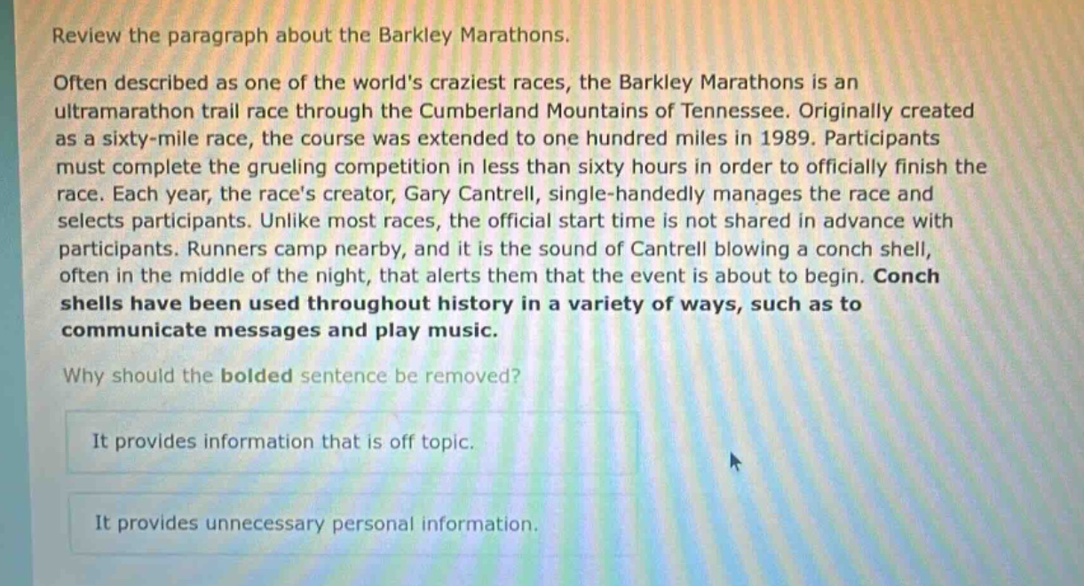 review the paragraph about the barkley marathons.\noften described as one of the worlds craziest races, the barkley marathons is an ultramarathon trail race through the cumberland mountains of tennessee. originally created as a sixty - mile race, the course was extended to one hundred miles in 1989. participants must complete the grueling competition in less than sixty hours in order to officially finish the race. each year, the races creator, gary cantrell, single - handedly manages the race and selects participants. unlike most races, the official start time is not shared in advance with participants. runners camp nearby, and it is the sound of cantrell blowing a conch shell, often in the middle of the night, that alerts them that the event is about to begin. conch shells have been used throughout history in a variety of ways, such as to communicate messages and play music.\nwhy should the bolded sentence be removed?\nit provides information that is off topic.\nit provides unnecessary personal information.
